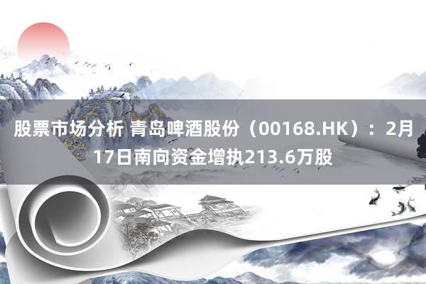 股票市场分析 青岛啤酒股份（00168.HK）：2月17日南向资金增执213.6万股