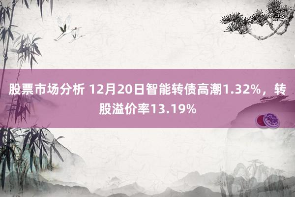 股票市场分析 12月20日智能转债高潮1.32%，转股溢价率13.19%