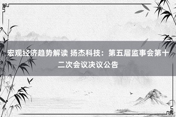 宏观经济趋势解读 扬杰科技：第五届监事会第十二次会议决议公告