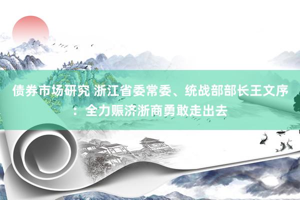 债券市场研究 浙江省委常委、统战部部长王文序：全力赈济浙商勇敢走出去