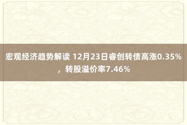 宏观经济趋势解读 12月23日睿创转债高涨0.35%，转股溢价率7.46%