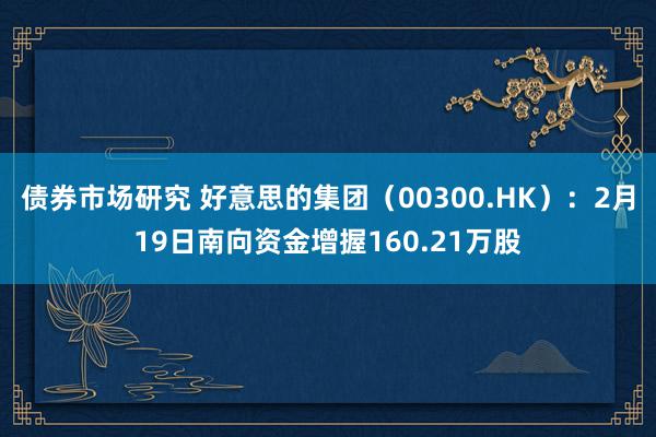 债券市场研究 好意思的集团（00300.HK）：2月19日南向资金增握160.21万股