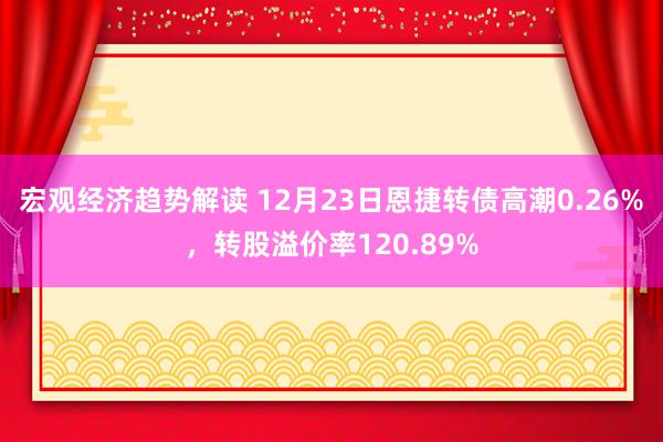 宏观经济趋势解读 12月23日恩捷转债高潮0.26%，转股溢价率120.89%