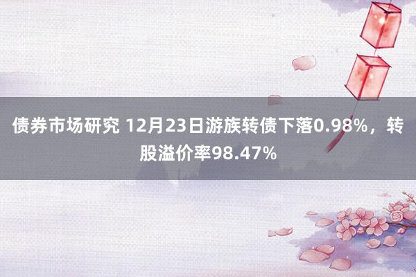 债券市场研究 12月23日游族转债下落0.98%，转股溢价率98.47%