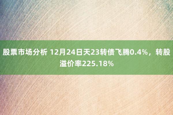 股票市场分析 12月24日天23转债飞腾0.4%，转股溢价率225.18%