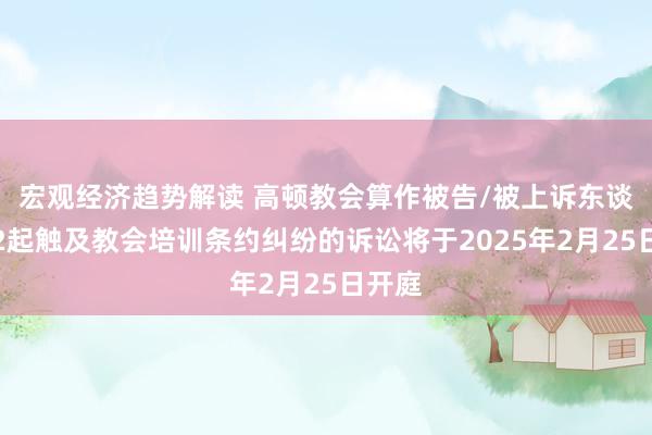 宏观经济趋势解读 高顿教会算作被告/被上诉东谈主的2起触及教会培训条约纠纷的诉讼将于2025年2月25日开庭