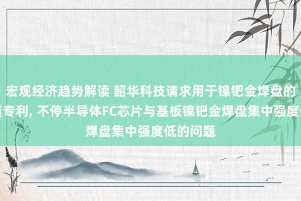 宏观经济趋势解读 韶华科技请求用于镍钯金焊盘的固晶步履专利, 不停半导体FC芯片与基板镍钯金焊盘集中强度低的问题