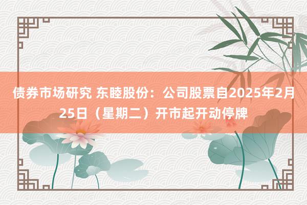 债券市场研究 东睦股份：公司股票自2025年2月25日（星期二）开市起开动停牌