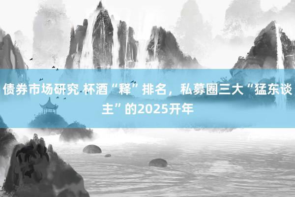 债券市场研究 杯酒“释”排名，私募圈三大“猛东谈主”的2025开年