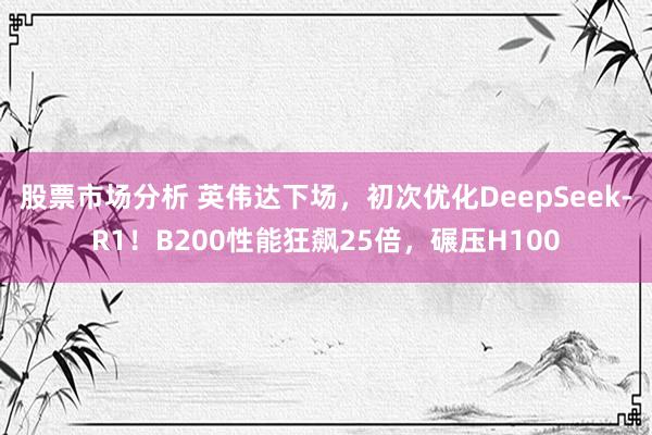 股票市场分析 英伟达下场，初次优化DeepSeek-R1！B200性能狂飙25倍，碾压H100