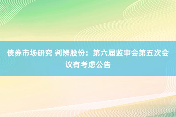 债券市场研究 判辨股份：第六届监事会第五次会议有考虑公告