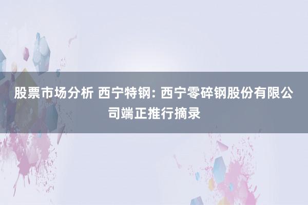 股票市场分析 西宁特钢: 西宁零碎钢股份有限公司端正推行摘录