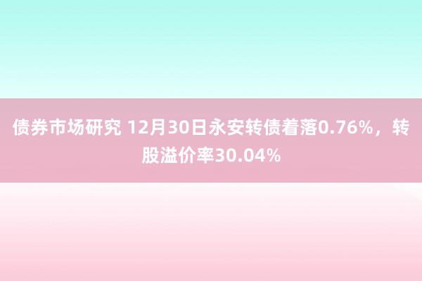 债券市场研究 12月30日永安转债着落0.76%，转股溢价率30.04%