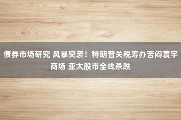 债券市场研究 风暴突袭！特朗普关税筹办苦闷寰宇商场 亚太股市全线杀跌