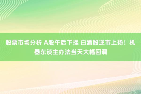 股票市场分析 A股午后下挫 白酒股逆市上扬！机器东谈主办法当天大幅回调