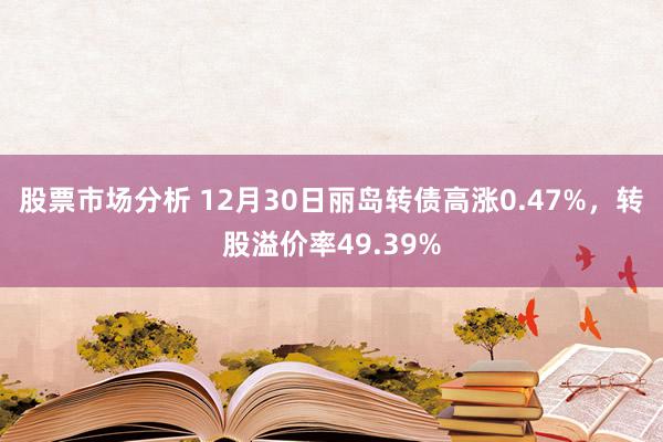 股票市场分析 12月30日丽岛转债高涨0.47%，转股溢价率49.39%