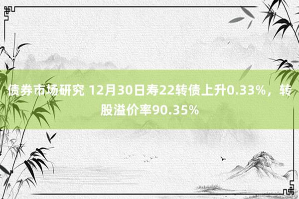 债券市场研究 12月30日寿22转债上升0.33%，转股溢价率90.35%