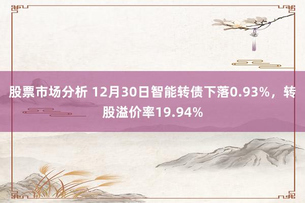 股票市场分析 12月30日智能转债下落0.93%，转股溢价率19.94%