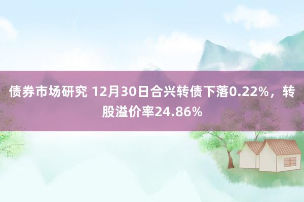 债券市场研究 12月30日合兴转债下落0.22%，转股溢价率24.86%