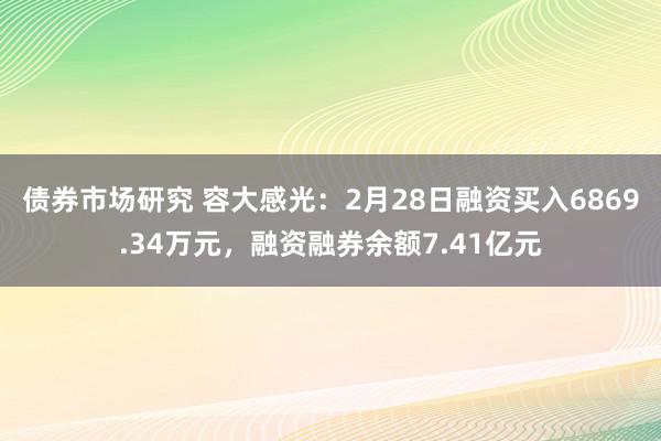 债券市场研究 容大感光：2月28日融资买入6869.34万元，融资融券余额7.41亿元