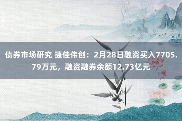 债券市场研究 捷佳伟创：2月28日融资买入7705.79万元，融资融券余额12.73亿元