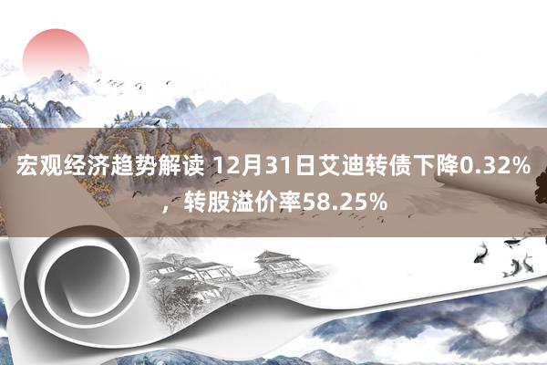 宏观经济趋势解读 12月31日艾迪转债下降0.32%，转股溢价率58.25%