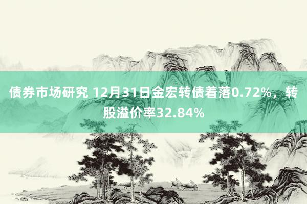 债券市场研究 12月31日金宏转债着落0.72%，转股溢价率32.84%