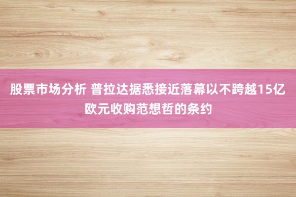 股票市场分析 普拉达据悉接近落幕以不跨越15亿欧元收购范想哲的条约