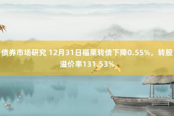 债券市场研究 12月31日福莱转债下降0.55%，转股溢价率131.53%