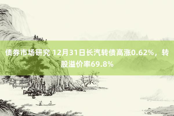 债券市场研究 12月31日长汽转债高涨0.62%，转股溢价率69.8%