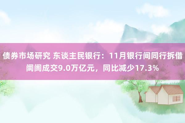 债券市场研究 东谈主民银行：11月银行间同行拆借阛阓成交9.0万亿元，同比减少17.3%