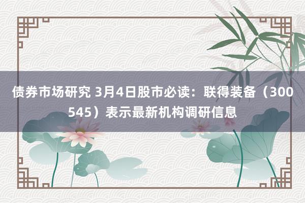 债券市场研究 3月4日股市必读：联得装备（300545）表示最新机构调研信息