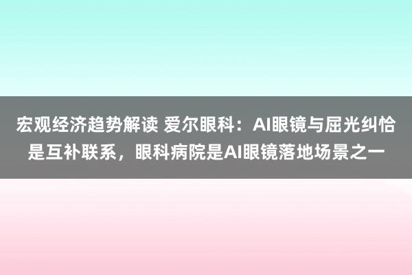 宏观经济趋势解读 爱尔眼科：AI眼镜与屈光纠恰是互补联系，眼科病院是AI眼镜落地场景之一