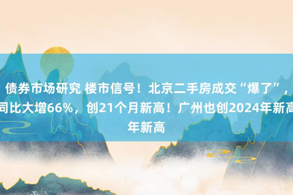 债券市场研究 楼市信号！北京二手房成交“爆了”，同比大增66%，创21个月新高！广州也创2024年新高