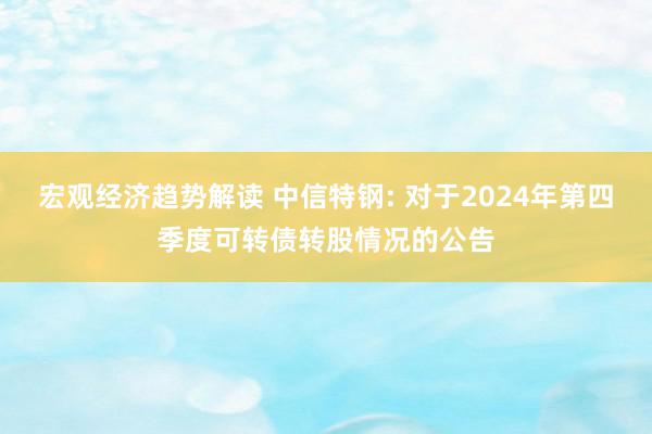 宏观经济趋势解读 中信特钢: 对于2024年第四季度可转债转股情况的公告