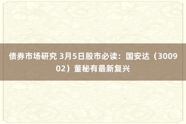 债券市场研究 3月5日股市必读：国安达（300902）董秘有最新复兴