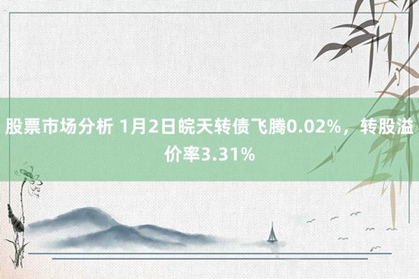 股票市场分析 1月2日皖天转债飞腾0.02%，转股溢价率3.31%