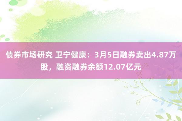 债券市场研究 卫宁健康：3月5日融券卖出4.87万股，融资融券余额12.07亿元