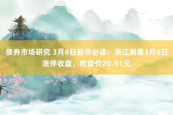 债券市场研究 3月6日股市必读：浙江朝晨3月6日涨停收盘，收盘价20.91元