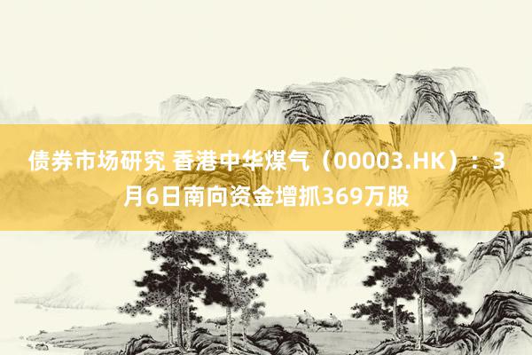 债券市场研究 香港中华煤气（00003.HK）：3月6日南向资金增抓369万股