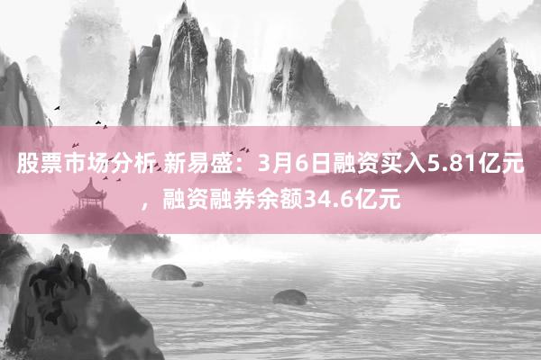 股票市场分析 新易盛：3月6日融资买入5.81亿元，融资融券余额34.6亿元