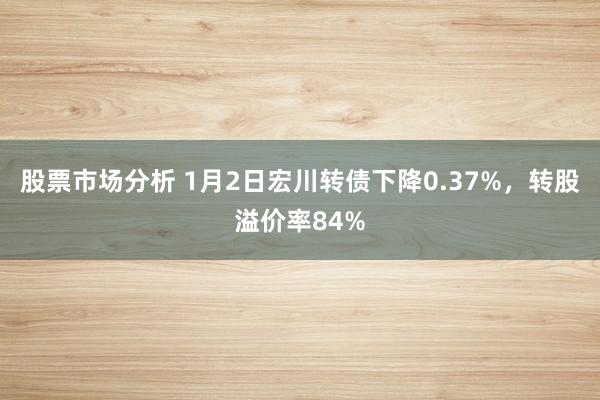 股票市场分析 1月2日宏川转债下降0.37%，转股溢价率84%