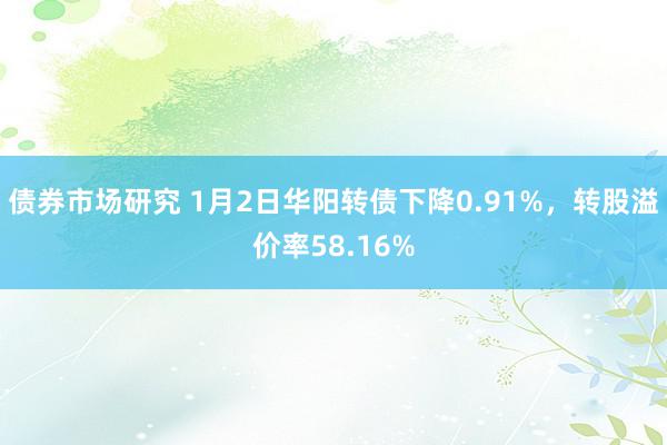 债券市场研究 1月2日华阳转债下降0.91%，转股溢价率58.16%