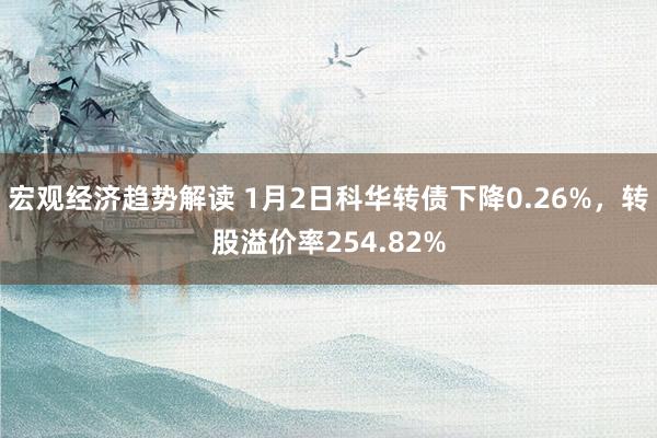 宏观经济趋势解读 1月2日科华转债下降0.26%，转股溢价率254.82%