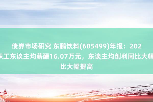 债券市场研究 东鹏饮料(605499)年报：2024年职工东谈主均薪酬16.07万元，东谈主均创利同比大幅提高