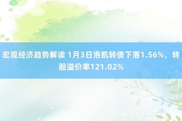 宏观经济趋势解读 1月3日洛凯转债下落1.56%，转股溢价率121.02%