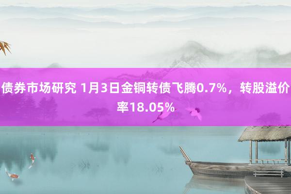 债券市场研究 1月3日金铜转债飞腾0.7%，转股溢价率18.05%