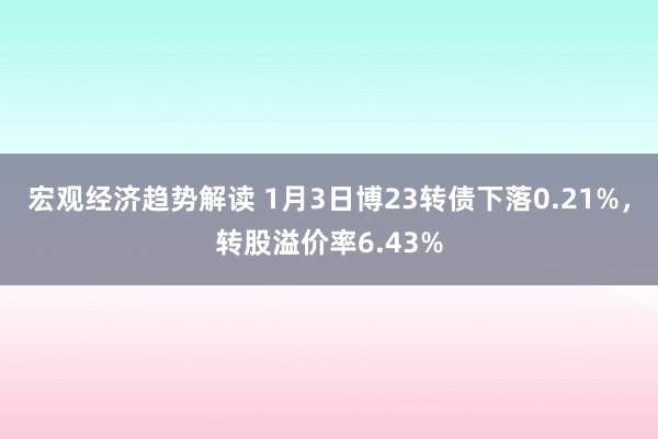 宏观经济趋势解读 1月3日博23转债下落0.21%，转股溢价率6.43%