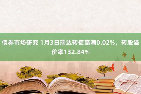 债券市场研究 1月3日瑞达转债高潮0.02%，转股溢价率132.84%