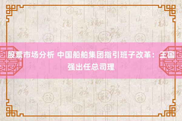 股票市场分析 中国船舶集团指引班子改革：王国强出任总司理